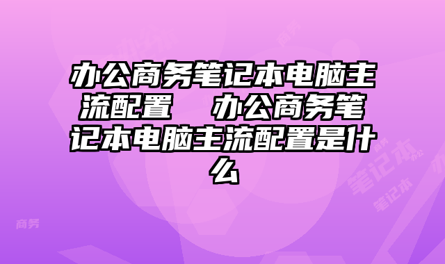 办公商务笔记本电脑主流配置 办公商务笔记本电脑主流配置是什么