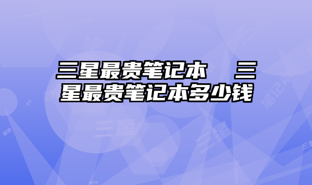 三星最贵笔记本 三星最贵笔记本多少钱