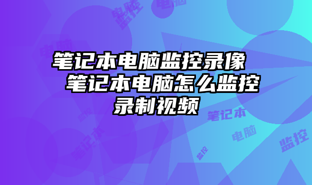 笔记本电脑监控录像 笔记本电脑怎么监控录制视频