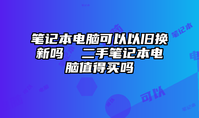 笔记本电脑可以以旧换新吗 二手笔记本电脑值得买吗