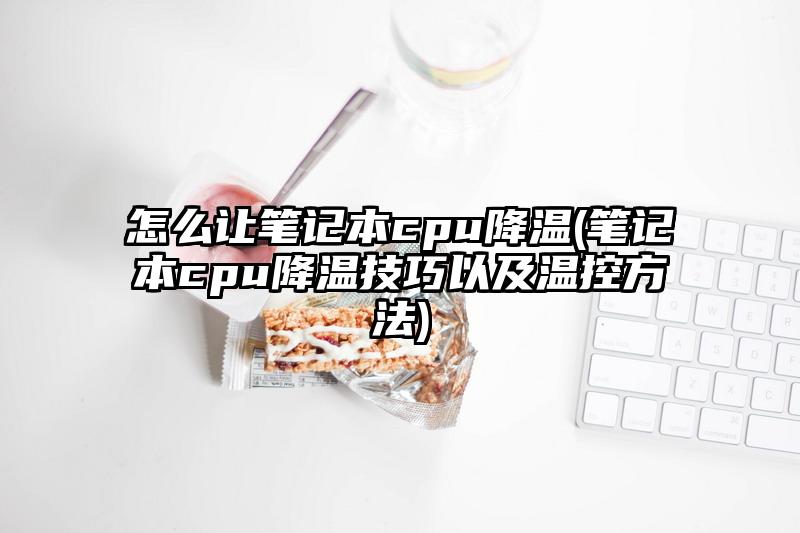 怎么让笔记本cpu降温(笔记本cpu降温技巧以及温控方法)