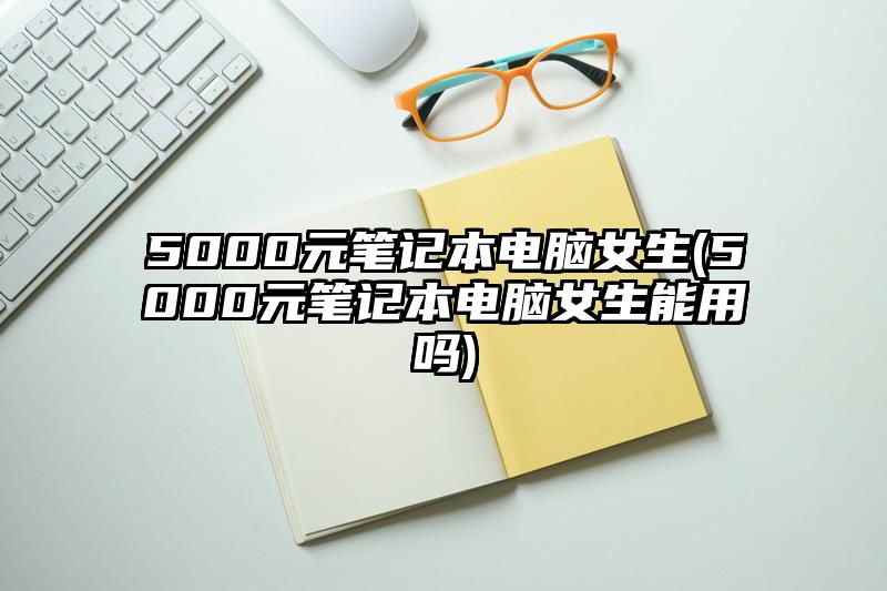 5000元笔记本电脑女生(5000元笔记本电脑女生能用吗)