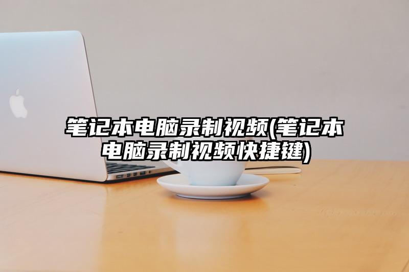 笔记本电脑录制视频(笔记本电脑录制视频快捷键)