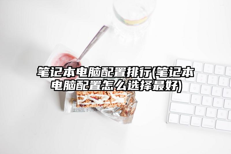 笔记本电脑配置排行(笔记本电脑配置怎么选择最好)