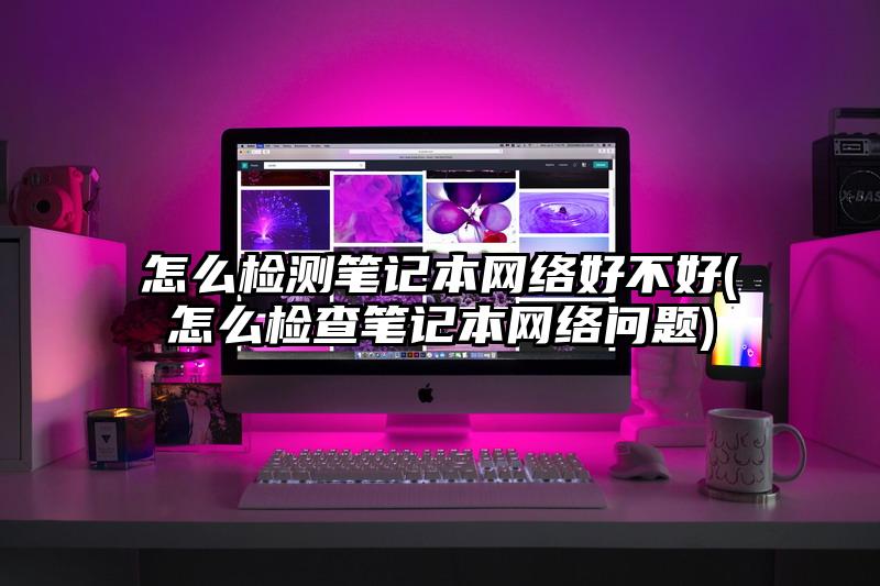 怎么检测笔记本网络好不好(怎么检查笔记本网络问题)