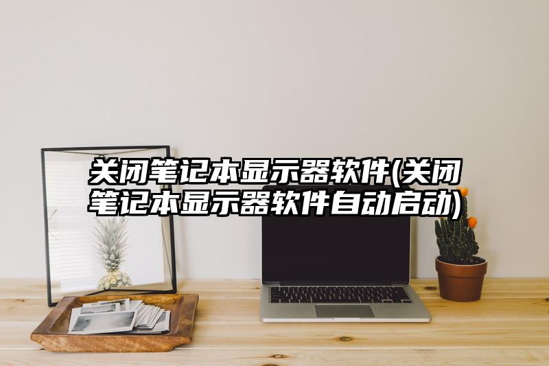关闭笔记本显示器软件(关闭笔记本显示器软件自动启动)