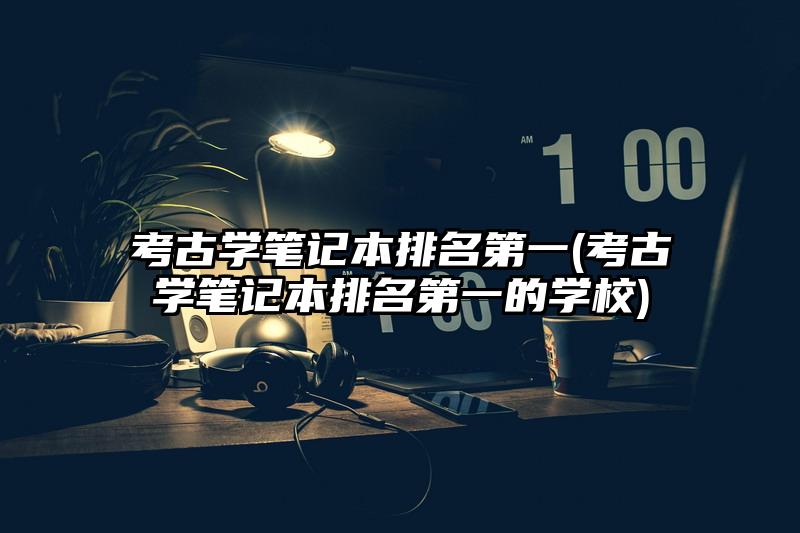 考古学笔记本排名第一(考古学笔记本排名第一的学校)