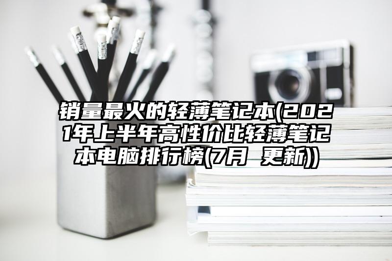 销量最火的轻薄笔记本(2021年上半年高性价比轻薄笔记本电脑排行榜(7月 更新))