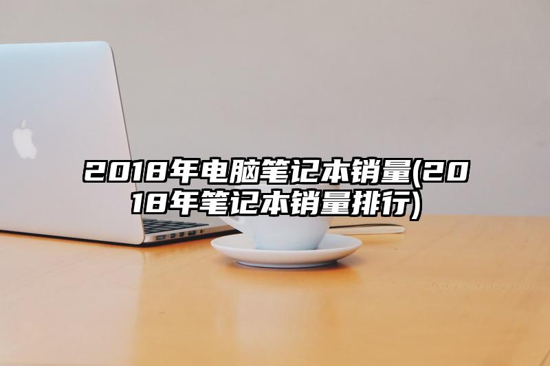 2018年电脑笔记本销量(2018年笔记本销量排行)