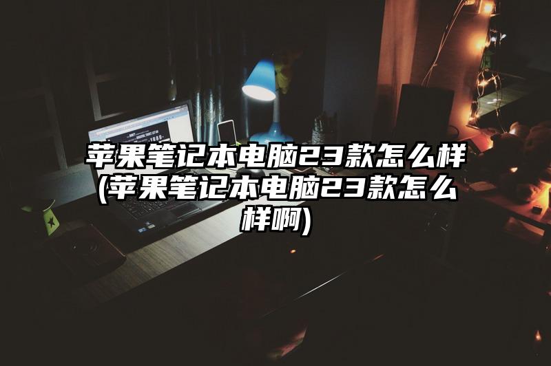 苹果笔记本电脑23款怎么样(苹果笔记本电脑23款怎么样啊)