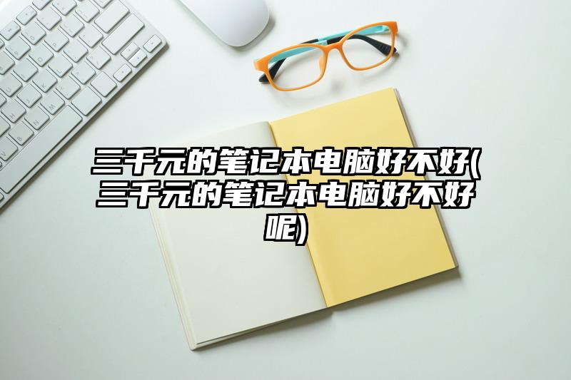 三千元的笔记本电脑好不好(三千元的笔记本电脑好不好呢)