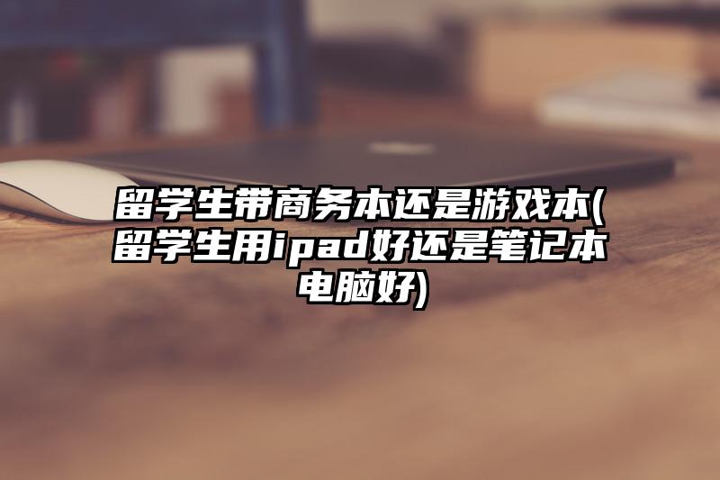 留学生带商务本还是游戏本(留学生用ipad好还是笔记本电脑好)