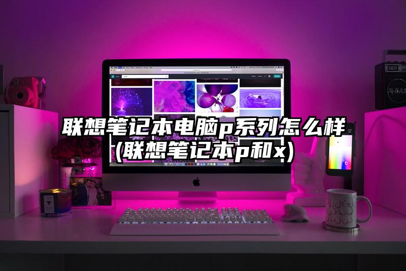 联想笔记本电脑p系列怎么样(联想笔记本p和x)