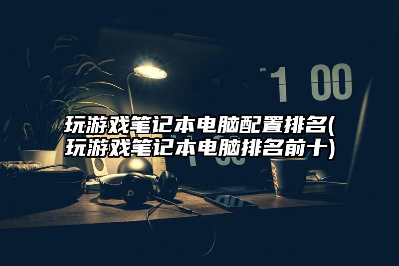 玩游戏笔记本电脑配置排名(玩游戏笔记本电脑排名前十)