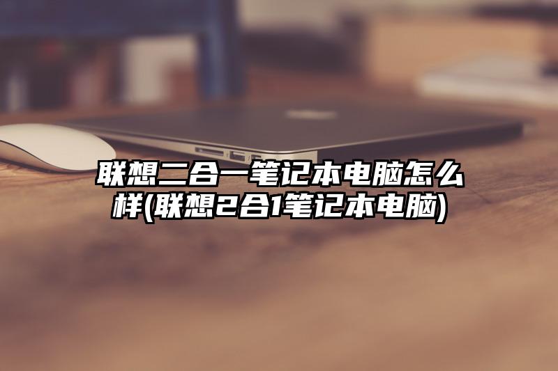 联想二合一笔记本电脑怎么样(联想2合1笔记本电脑)