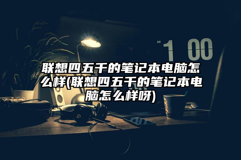 联想四五千的笔记本电脑怎么样(联想四五千的笔记本电脑怎么样呀)