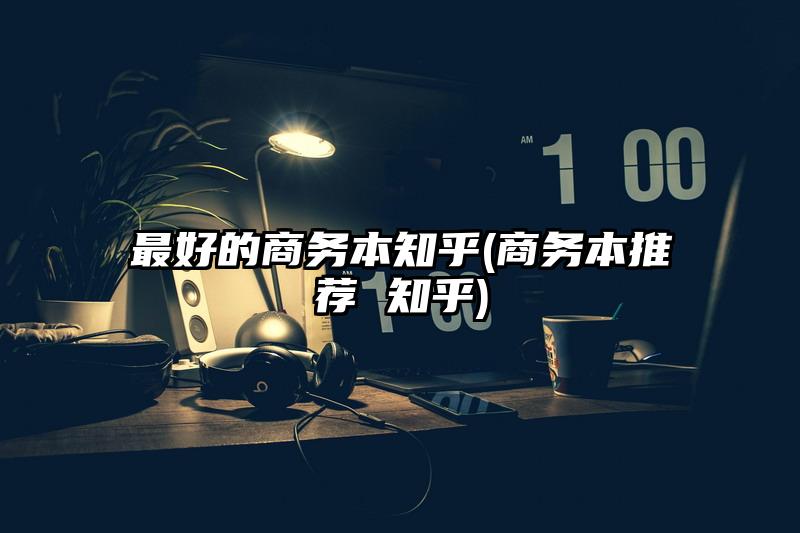 最好的商务本知乎(商务本推荐 知乎)