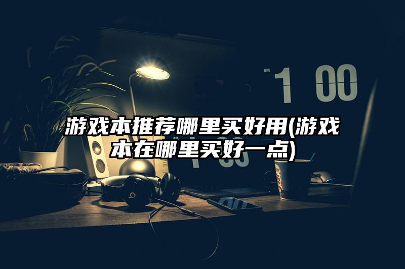 游戏本推荐哪里买好用(游戏本在哪里买好一点)