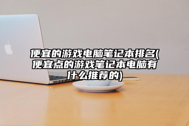 便宜的游戏电脑笔记本排名(便宜点的游戏笔记本电脑有什么推荐的)