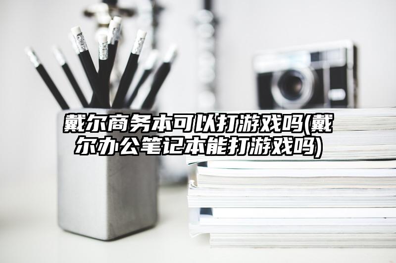 戴尔商务本可以打游戏吗(戴尔办公笔记本能打游戏吗)