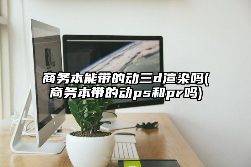 商务本能带的动三d渲染吗(商务本带的动ps和pr吗)