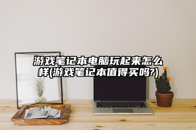 游戏笔记本电脑玩起来怎么样(游戏笔记本值得买吗?)