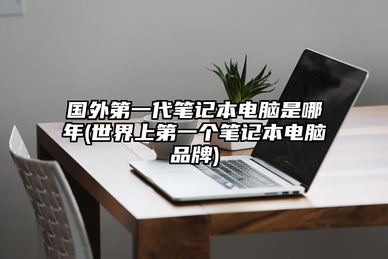 国外第一代笔记本电脑是哪年(世界上第一个笔记本电脑品牌)
