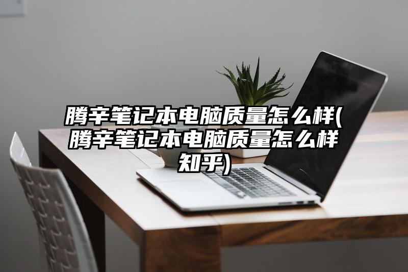 腾辛笔记本电脑质量怎么样(腾辛笔记本电脑质量怎么样知乎)