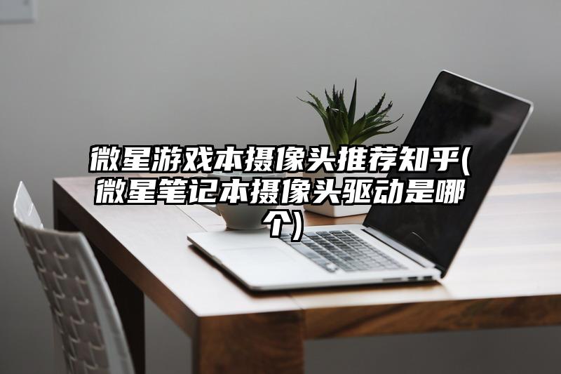 微星游戏本摄像头推荐知乎(微星笔记本摄像头驱动是哪个)