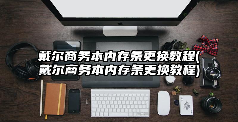 戴尔商务本内存条更换教程(戴尔商务本内存条更换教程)