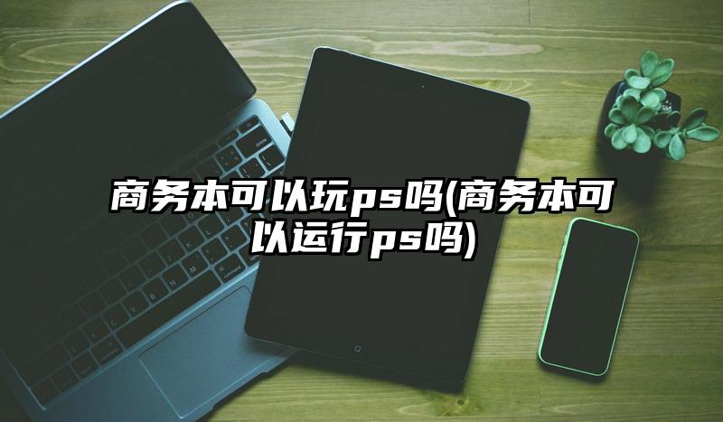 商务本可以玩ps吗(商务本可以运行ps吗)