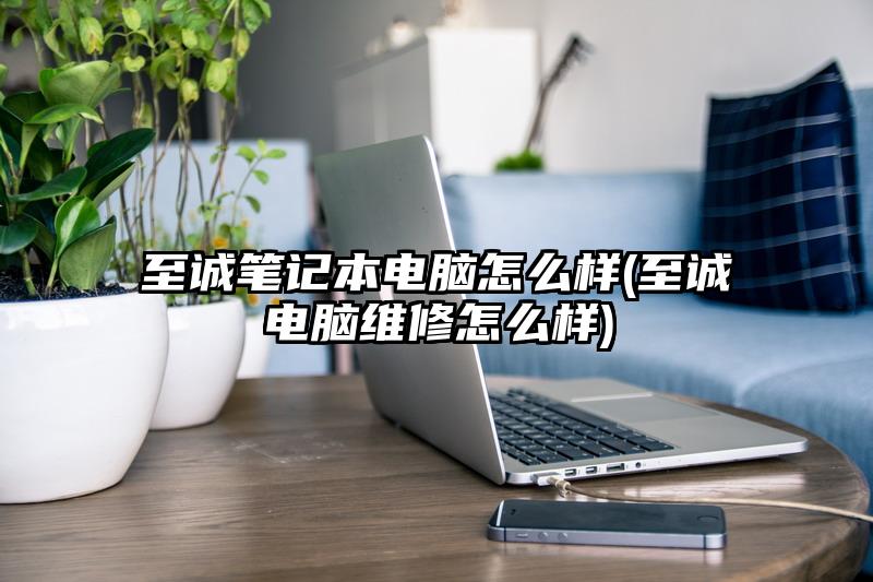 至诚笔记本电脑怎么样(至诚电脑维修怎么样)