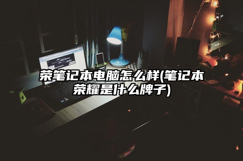 荣笔记本电脑怎么样(笔记本荣耀是什么牌子)