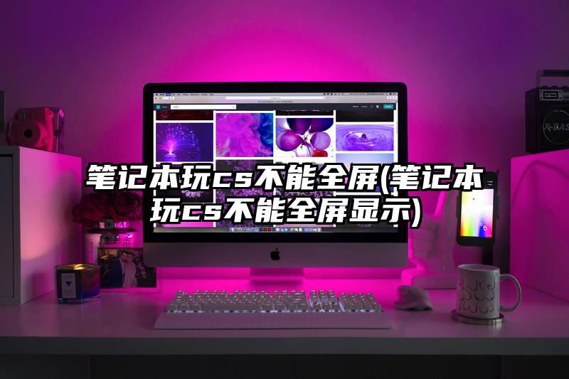笔记本玩cs不能全屏(笔记本玩cs不能全屏显示)