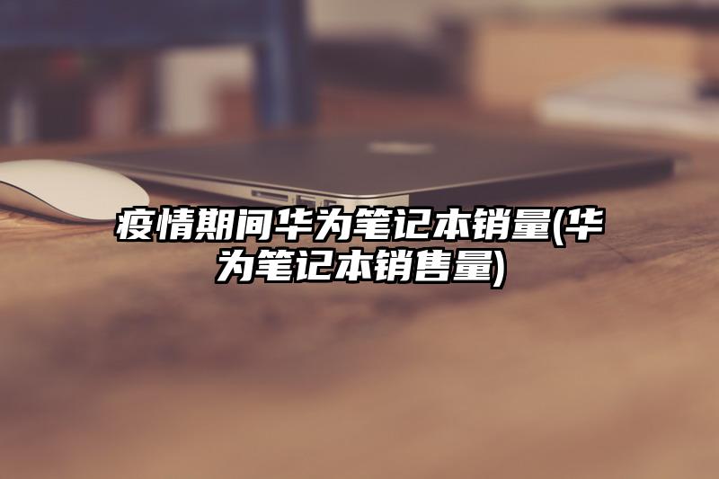 疫情期间华为笔记本销量(华为笔记本销售量)