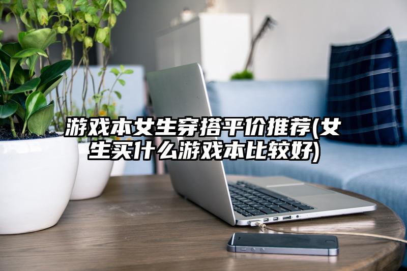游戏本女生穿搭平价推荐(女生买什么游戏本比较好)