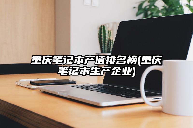 重庆笔记本产值排名榜(重庆笔记本生产企业)