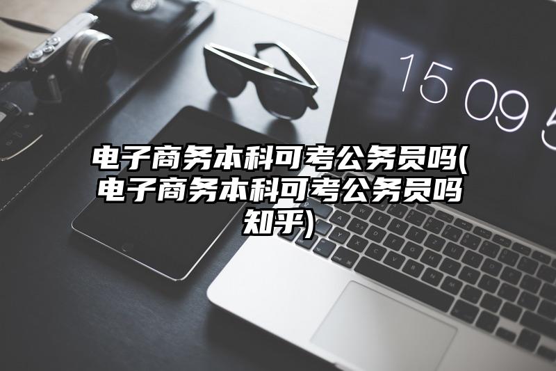电子商务本科可考公务员吗(电子商务本科可考公务员吗知乎)