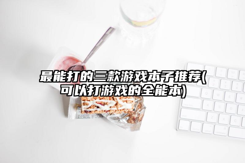 最能打的三款游戏本子推荐(可以打游戏的全能本)