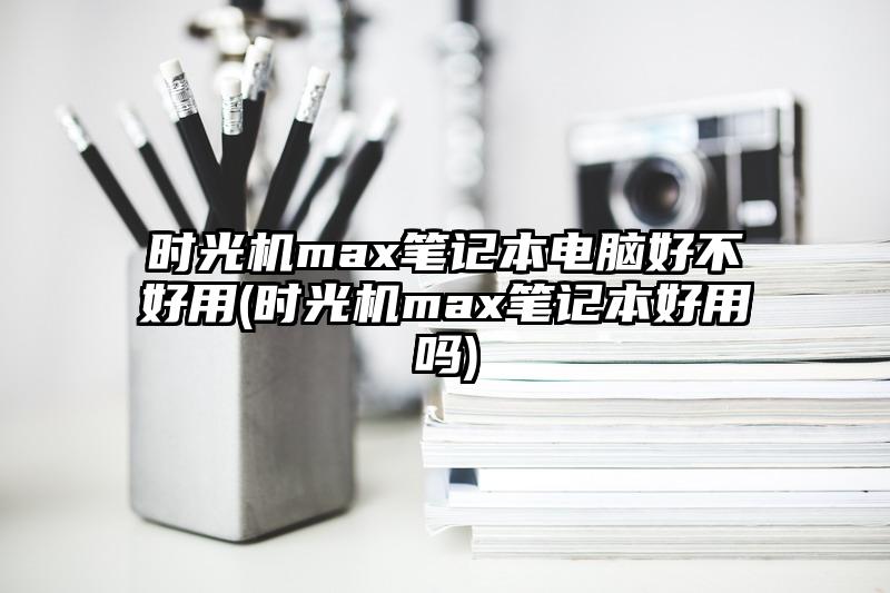 时光机max笔记本电脑好不好用(时光机max笔记本好用吗)