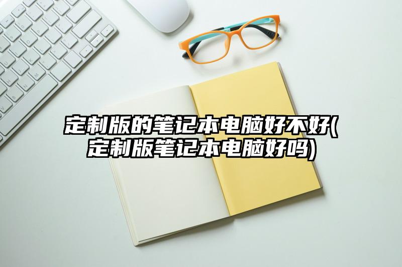 定制版的笔记本电脑好不好(定制版笔记本电脑好吗)