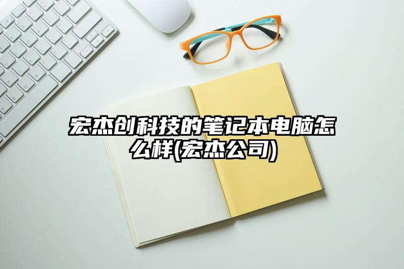宏杰创科技的笔记本电脑怎么样(宏杰公司)