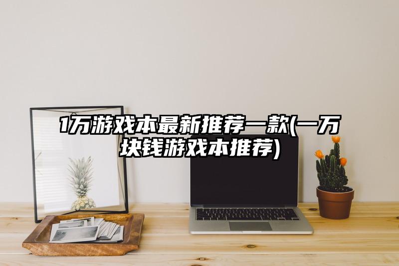 1万游戏本最新推荐一款(一万块钱游戏本推荐)