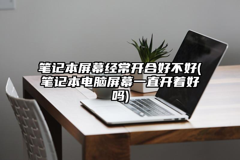 笔记本屏幕经常开合好不好(笔记本电脑屏幕一直开着好吗)