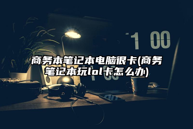 商务本笔记本电脑很卡(商务笔记本玩lol卡怎么办)