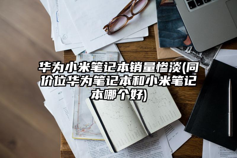 华为小米笔记本销量惨淡(同价位华为笔记本和小米笔记本哪个好)