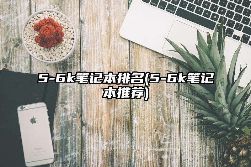 5-6k笔记本排名(5-6k笔记本推荐)