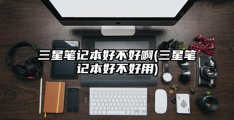 三星笔记本好不好啊(三星笔记本好不好用)