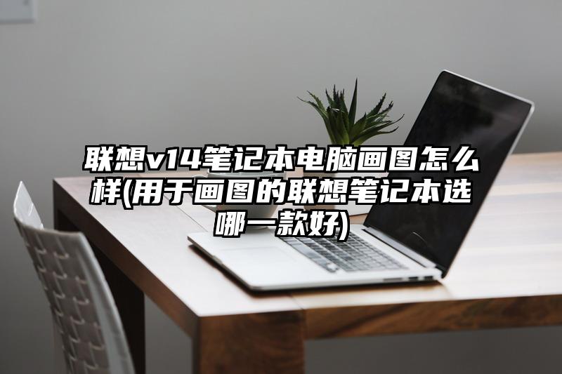 联想v14笔记本电脑画图怎么样(用于画图的联想笔记本选哪一款好)
