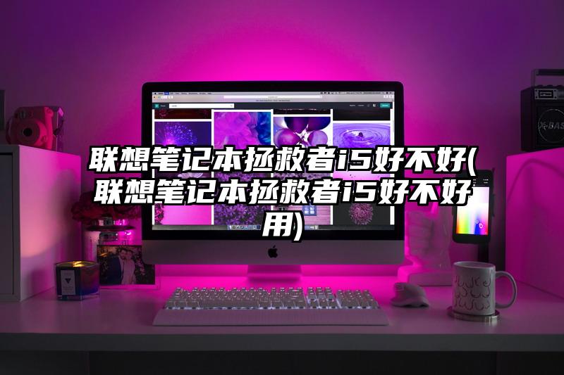 联想笔记本拯救者i5好不好(联想笔记本拯救者i5好不好用)